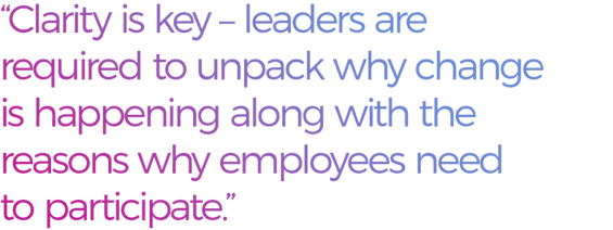Clarity is key - leaders are required to unpack why change is happening along with the reasons why employees need to participate.